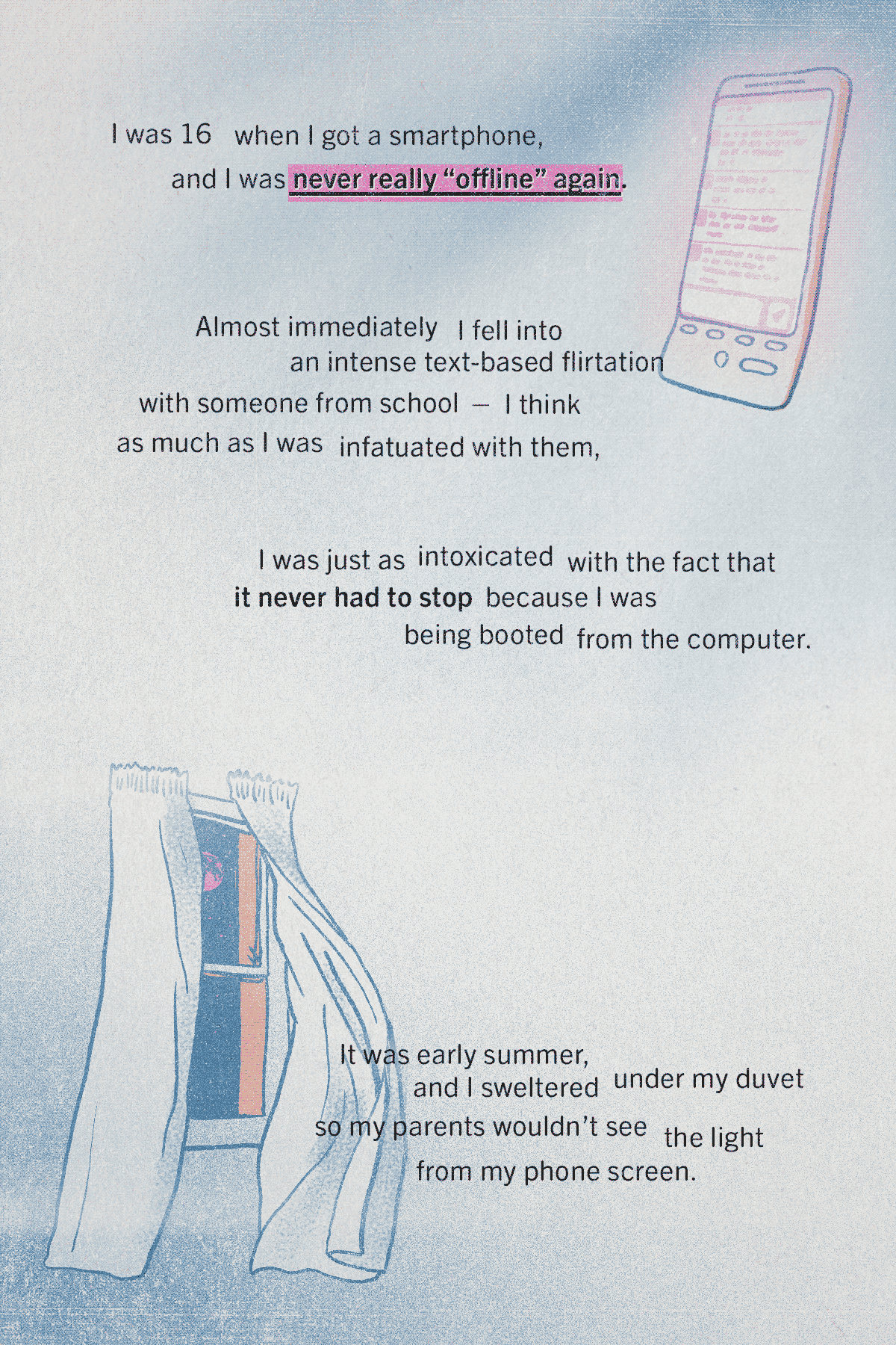 Top right, a line drawing of a 2009 smartphone (a HTC Hero) bottom left, a line drawing of an open window at night, the curtains open and a full moon in the sky. Text around these illustrations reads: I was 16 when I got a smartphone, and I was never really 'offline' again. Almost immediately I fell into an intense SMS-based flirtation with someone from school - I think as much as I was infatuated with them, I was just as intoxicated by the fact it never had to stop because I was being booted from the computer. It was early summer and I sweltered under my duvet so my parents wouldn't see the light from my phone screen.