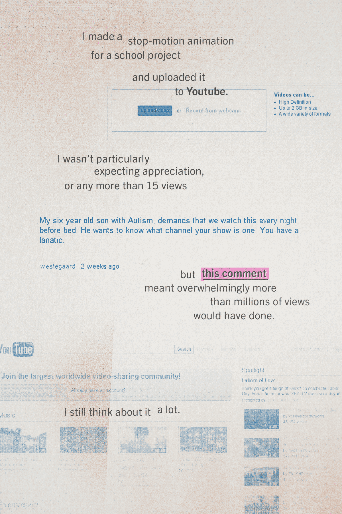 In the background, faded screenshots of the Youtube interface, circa 2010. Text reads: I made a stop-motion animation for a school project and uploaded it to Youtube. I wasn't particularly expecting appreciation, or any more than 15 views. A break in the text shows a screenshotted comment reading: My six year old son with Autism demands that we watch this every night before bed. He wants to know what channel your show is one. You have a fanatic. Text continues: but this comment meant overwhelmingly more than millions of views would have done. I still think about it a lot.