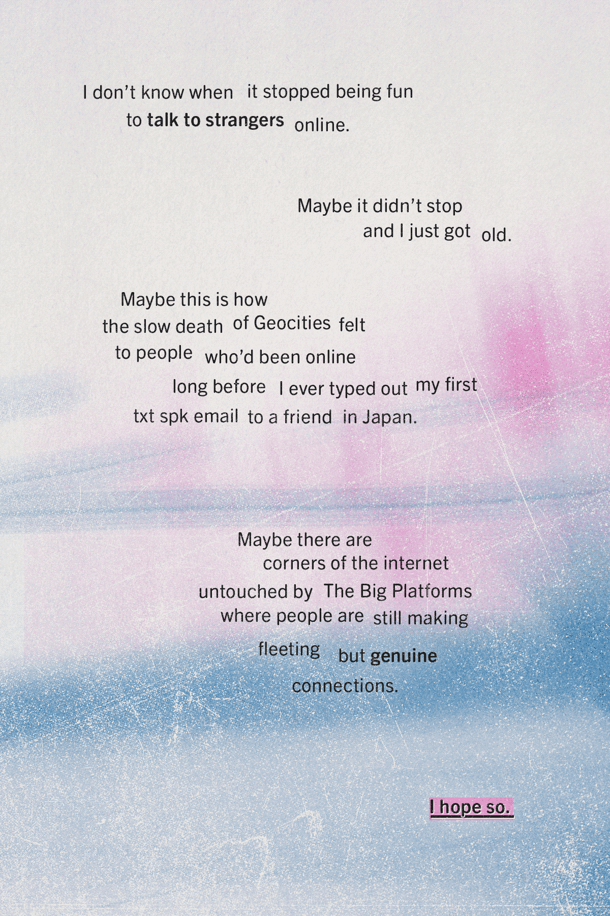 A soft blue and pink background that looks a bit like streaks of light. It's faint at the top of the page, and darkens towards the bottom. Text reads: I don't know when it stopped being fun to talk to strangers online. Maybe it didn't stop and I just got old. Maybe this is how the slow death of Geocities felt to people who'd been online long before I ever typed out my first txt spk email to a friend in Japan. Maybe there are corners of the internet untouched by The Big Platforms where people are still making fleeting but genuine connections. I hope so.